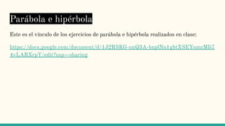 Parábola e hipérbola
Este es el vínculo de los ejercicios de parábola e hipérbola realizados en clase:
https://docs.google.com/document/d/1J2RSKG-nnQ3A-bnplNn1gbtXSEYumzMIi7
4vLARXrpY/edit?usp=sharing
 