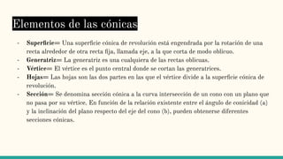 Elementos de las cónicas
- Superﬁcie= Una superﬁcie cónica de revolución está engendrada por la rotación de una
recta alrededor de otra recta ﬁja, llamada eje, a la que corta de modo oblicuo.
- Generatriz= La generatriz es una cualquiera de las rectas oblicuas.
- Vértice= El vértice es el punto central donde se cortan las generatrices.
- Hojas= Las hojas son las dos partes en las que el vértice divide a la superﬁcie cónica de
revolución.
- Sección= Se denomina sección cónica a la curva intersección de un cono con un plano que
no pasa por su vértice. En función de la relación existente entre el ángulo de conicidad (a)
y la inclinación del plano respecto del eje del cono (b), pueden obtenerse diferentes
secciones cónicas.
 