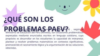 ¿QUÉ SON LOS
PROBLEMAS PAEV?
Los Problemas Aritméticos con Enunciado Verbal (PAEV) , según el
Ministerio de Educación del Perú (Minedu), son situaciones problemáticas
expresadas mediante enunciados escritos en lenguaje cotidiano, cuyo
propósito es desarrollar en los estudiantes la capacidad de interpretar,
plantear y resolver problemas matemáticos en contextos significativos,
promoviendo el razonamiento lógico y la argumentación de las soluciones
obtenidas.
 