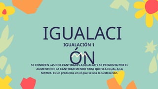 IGUALACI
ÓN
IGUALACIÓN 1
SE CONOCEN LAS DOS CANTIDADES A IGUALAR Y SE PREGUNTA POR EL
AUMENTO DE LA CANTIDAD MENOR PARA QUE SEA IGUAL A LA
MAYOR. Es un problema en el que se usa la sustracción.
 