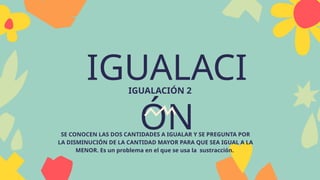 IGUALACI
ÓN
IGUALACIÓN 2
SE CONOCEN LAS DOS CANTIDADES A IGUALAR Y SE PREGUNTA POR
LA DISMINUCIÓN DE LA CANTIDAD MAYOR PARA QUE SEA IGUAL A LA
MENOR. Es un problema en el que se usa la sustracción.
 