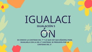 IGUALACI
ÓN
IGUALACIÓN 5
SE CONOCE LA CANTIDAD DEL 1º Y LO QUE HAY QUE AÑADIRLE PARA
IGUALARLA CON LA DEL 2° CANTIDAD. SE PREGUNTA POR LA
CANTIDAD DEL 2°.
 
