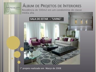 ÁLBUM DE PROJETOS DE INTERIORES
  Residência de 500m2 em um condomínio de classe
  média alta

         SALA DE ESTAR - “LIVING”




1º projeto realizado em Março de 2008
 