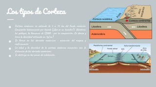 Los tipos de Corteza
● Corteza oceánica: se extiende de 5 a 10 km del fondo oceánico.
Compuesta básicamente por basalo (¿Que es un basalto?). Nosotros,
los geólogos, la llamamos de SIMA - por su composición. Es densa y
tiene la densidad estimada en 3g/cm³.
● Se forma en las dorsales oceánicas - ascensión del magma y
resfriamento
● La edad y la densidad de la corteza oceánica aumentan con la
distancia de las dorsales oceánicas.
● Se destruye en las zonas de subducción.
 