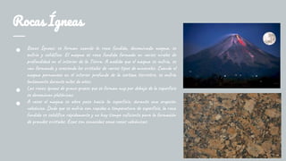 Rocas Ígneas
● Rocas Ígneas: se forman cuando la roca fundida, denominada magma, se
enfría y solidifica. El magma es roca fundida formada en varios niveles de
profundidad en el interior de la Tierra. A medida que el magma se enfría, se
van formando y creciendo los cristales de varios tipos de minerales. Cuando el
magma permanece en el interior profundo de la corteza terrestre, se enfría
lentamente durante miles de años.
● Las rocas ígneas de grano grueso que se forman muy por debajo de la superficie
se denominan plutónicas.
● A veces el magma se abre paso hacia la superficie, durante una erupción
volcánica. Dado que se enfría con rapidez a temperatura de superficie, la roca
fundida se solidifica rápidamente y no hay tiempo suficiente para la formación
de grandes cristales. Esas son conocidas como rocas volcánicas.
 