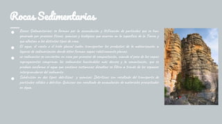 Rocas Sedimentarias
● Rocas Sedimentarias: se forman por la acumulación y litificación de partículas que se han
generado por procesos físicos, químicos y biológicos que ocurren en la superficie de la Tierra y
que afectan a los distintos tipos de roca.
● El agua, el viento o el hielo glacial suelen transportar los productos de la meteorización a
lugares de sedimentación donde éstos forman capas relativamente planas.
● os sedimentos se convierten en roca por procesos de compactación, cuando el peso de las capas
suprayacentes comprimen los sedimentos haciéndolos más densos y la cementación, que se
produce conforme el agua que contiene sustancias disueltas se filtra a través de los espacios
intergranulares del sedimento.
● Subdivisión en dos tipos: detríticas y químicas. Detríticas son resultado del transporte de
partículas sólidas o detritos. Químicas son resultado de acumulación de materiales precipitados
en água.
 