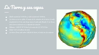 La Tierra y sus capas
● Radio ecuatorial: 6378 km y radio ecuatorial: 6378 km
● La tierra no es un globo. A causa de la rotación de la tierra el radio
ecuatorial es 21 km más largo como el radio polo N-polo S. La forma
de la tierra entonces es un elipsoide de rotación
● Volumen: 1,083 X 10^12 km3 y la masa de 6 X 10^21 ton.
● Edad: 4,65 mil millones de años
● La tierra firme solo cubre 29% de la tierra, el resto son los océanos.
 