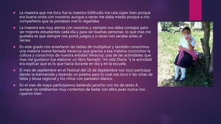  La maestra que me toco fue la maestra Ediltrudis me caía súper bien porque
era buena onda con nosotros aunque a veces me daba miedo porque a mis
compañeros que se portaban mal lo regañaba .
 La maestra era muy atenta con nosotros y siempre nos daba consejos para
ser mejores estudiantes cada día y para ser buenas personas .lo que mas me
gustaba es que siempre nos ponía juegos y a veces nos sacaba antes al
recreo
 En este grado nos enseñaron las tablas de multiplicar y también conocimos
una materia nueva llamada Veracruz que gracias a esa materia conocimos la
cultura y conocimos de nuestra entidad Veracruz, una de las actividades que
mas me gustaron fue elaborar un libro llamado “mi vida Diaria "y la actividad
era explicar que es lo que hacia durante en día y en la escuela.
 El mes de septiembre en el Festival del 16 de Septiembre nos toco participar
dando la bienvenida y leyendo un poema para lo cual nos toco ir las niñas de
falda y blusa regional y los niños con pantalón blanco.
 En el mes de mayo participamos bailando jarocho con los de sexto A ,
aunque no estábamos muy contentos de bailar con ellos pues nunca nos
cayeron bien .
 