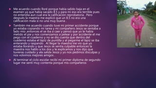  Me acuerdo cuando lloré porque había salido baja en el
examen ya que había sacado 8.5 y para mi eso era terrible pues
no entendía aun cual era la calificación reprobatoria . Pero
después la maestra me explicó que un 8.5 no era una
calificación mala si no una muy buena .
 También me acuerdo cuando tuve mi primer accidente porque
yo estaba copiando mi tarea y mi compañero Jesús se sentaba a
lado mío ,entonces el se iba a caer y pensó que yo le había
metido el pie y nos comenzamos a pelear y por accidente el me
pego con el cuaderno y no se dio cuenta que dentro del
cuaderno estaba el lápiz de puntilla y al pegarme el lápiz se iba
enterando y raspando . Al llegar la maestra me vio que yo
estaba llorando y que Jesús se sentía culpable entonces la
maestra nos hablo a los dos y le explicamos y nos dijo que
tuvieras cuidado y ala salida Jesús y yo nos pedimos disculpas y
nos volvimos mejores amigos .
 Al terminar el ciclo escolar recibí mi primer diploma de segundo
lugar me sentí muy contenta porque mis compañeros
 