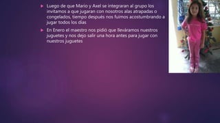  Luego de que Mario y Axel se integraran al grupo los
invitamos a que jugaran con nosotros alas atrapadas o
congelados, tiempo después nos fuimos acostumbrando a
jugar todos los días
 En Enero el maestro nos pidió que lleváramos nuestros
juguetes y nos dejo salir una hora antes para jugar con
nuestros juguetes
 