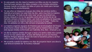  En este grado nos dio clase la maestra Luz Alba una de mis maestra
favoritas pues siempre nos daba consejos y nos contaba anécdotas .
Aunque cuando se enojaba me daba un poco de miedo pero tiempo
después me fui acostumbrando.
 En ese años se integraron al grupo dos niñas de nombres terlid y
Gabriela al principio me caían bien las dos , pero muy bien la maestra
nos decía que “no todo es de color rosa” yo aun no entendí eso ,
tiempo después a mi no me gustaba como era la forma de ser de
Gabriela siempre criticaba a todos , por todo se peleaba y le respondía
ala maestra pero la maestra siempre la ponía en su lugar . Todos los
días me peleaba con ella y ella siempre empezaba las peleas
 La maestra organizo equipos de limpieza que se encargaban de limpiar
el escritorio y tener todo listo para que solo la maestra diera la clase
este equipo estaba conformado por Gabriela, Ana, Alan , Emanuel y yo.
 Un día la maestra cambio de lugar a Jesús y lo sentó a lado mío cuando
el y yo no nos caímos bien , al paso del tiempo el y yo nos hicimos
Mejores Amigos después de ese día todo lo hacíamos juntos y así fue
como conocí a los demás niños .
 Me acuerdo cuando la maestra nos dejo de proyecto hacer una obra la
cual tenia el nombre de “la muñeca malvada”
 