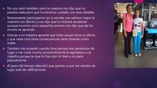  No nos salió también, pero la maestra nos dijo que no
pasaba nada pero que tuviéramos cuidado con esos detalles
 Nuevamente participamos en la escolta nos salimos mejor la
maestra nos felicito y nos dijo que lo hicimos excelente
aunque tuvimos unos pequeños errores nos dijo que de los
errores se aprende.
 Gracias a mi maestra aprendí que toda causas tiene su efecto
y que cada cosa tiene consecuencias tanto buenas como
malas .
 También me acuerdo cuando llore porque me cambiaron de
lugar y me costó mucho acostumbrarme le agradezco a la
maestra porque se que lo hizo por mi bien y no para
perjudicarme
 Al paso del tiempo descubrí que gracias a que me cambio de
lugar subí de calificaciones.
 