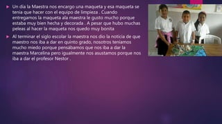  Un día la Maestra nos encargo una maqueta y esa maqueta se
tenia que hacer con el equipo de limpieza . Cuando
entregamos la maqueta ala maestra le gusto mucho porque
estaba muy bien hecha y decorada . A pesar que hubo muchas
peleas al hacer la maqueta nos quedo muy bonita
 Al terminar el siglo escolar la maestra nos dio la noticia de que
maestro nos iba a dar en quinto grado, nosotros teníamos
mucho miedo porque pensábamos que nos iba a dar la
maestra Marcelina pero igualmente nos asustamos porque nos
iba a dar el profesor Nestor .
 