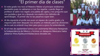 “El primer día de clases”
 En este grado nos toco el Maestro Néstor al principio estábamos
asustados pues no sabíamos si nos iba regañar, cuando llego el
profesor al salón nos regalo una paleta de cajeta y nos pregunto que
nos gustaba y que no y después nos explico los métodos de
aprendizajes . El primer día no las pasamos súper bien.
 Al día siguiente el profe nos puso un repaso de cuarto grado y la
mayoría salió bien después nos enseño un método para las divisiones
de la cual no entendí muy bien pero poco a poco fui entendiendo.
 En el mes de septiembre fuimos con vestimenta Mexicana festejando
la Independencia de México y hicimos un desayuno Mexicano había
plátanos fritos,frijoles,enchiladas,tacos dorados etc.
 