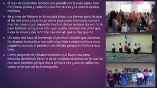  El mes de Diciembre hicimos una posada me la pase súper bien
rompimos piñata y comimos muchos dulces y la comida estaba
deliciosa.
 En el mes de Febrero en la escuela hubo una kermes para festejar
el día del amor y la amistad me la pase súper bien pues compre
muchas cosas y por supuesto muchos dulces aunque ala vez no le
pase también porque un niño que quería conmigo me pidió que
fuera su novia y ese niño me caía mal así que le dije que no.
 Un lunes nos toco el homenaje el profesor decidió que nosotras
hiciéramos la escolta y nos salió muy bien aunque tuvimos unos
pequeños errores el profesor nos felicito porque lo hicimos muy
bien .
 Como proyecto de Español teníamos que hacer una obra
nosotros decidimos hacer la de la Cenienta Moderna de la cual no
nos salió también porque era la primera vez y aun no sabíamos
como tenia que ser la escenografía
 