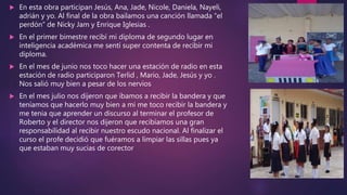  En esta obra participan Jesús, Ana, Jade, Nicole, Daniela, Nayeli,
adrián y yo. Al final de la obra bailamos una canción llamada “el
perdón” de Nicky Jam y Enrique Iglesias .
 En el primer bimestre recibí mi diploma de segundo lugar en
inteligencia académica me sentí super contenta de recibir mi
diploma.
 En el mes de junio nos toco hacer una estación de radio en esta
estación de radio participaron Terlid , Mario, Jade, Jesús y yo .
Nos salió muy bien a pesar de los nervios
 En el mes julio nos dijeron que íbamos a recibir la bandera y que
teníamos que hacerlo muy bien a mi me toco recibir la bandera y
me tenia que aprender un discurso al terminar el profesor de
Roberto y el director nos dijeron que recibíamos una gran
responsabilidad al recibir nuestro escudo nacional. Al finalizar el
curso el profe decidió que fuéramos a limpiar las sillas pues ya
que estaban muy sucias de corector
 