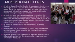 MI PRIMER DIA DE CLASES
 Mi primer día de clases fue el mejor de todos pues volvería a ver a
mis amigos y volver a la rutina de todas las mañanas el profe
Néstor nos recibió dándonos una paleta de cajeta, mientras nos
comíamos la paleta el nos introdujo con lo que vendría en las
materias y los aprendizajes que veríamos.
 Después de comer nuestra paleta y platicar, nos pusieron los
primeros ejercicios de repaso de quinto grado de la cual Salí muy
bien, al dos días después llego un niño llamado cesar de la cual no
me cai bien porque todo lo tomaba a juego, pero después me fui
acostumbrando y lo fui conociendo
 En el mes de enero comimos una deliciosa roca de Reyes y
chocolate
 El 14 de Enero por mi cumpleaños mi familia hizo una partida de
pastel en mi casa estuvo muy divertida me divertí mucho pues
comi mucho pastel
 El mes de febrero hubo una kermes en la escuela festejando el dia
del amor y la amistad nos divertimos mucho porque jugamos y
comimos muchos dulces
 