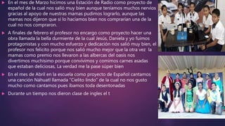  En el mes de Marzo hicimos una Estación de Radio como proyecto de
español de la cual nos salió muy bien aunque teníamos muchos nervios
gracias al apoyo de nuestras mamas pudimos lograrlo, aunque las
mamas nos dijeron que si lo hacíamos bien nos comprarían una de la
cual no nos compraron.
 A finales de febrero el profesor no encargo como proyecto hacer una
obra llamada la bella durmiente de la cual Jesús, Daniela y yo fuimos
protagonistas y con mucho esfuerzo y dedicación nos salió muy bien, el
profesor nos felicito porque nos salió mucho mejor que la otra vez la
mamas como premio nos llevaron a las albercas del oasis nos
divertimos muchísimo porque convivimos y comimos carnes asadas
que estaban deliciosas, La verdad me la pase súper bien
 En el mes de Abril en la escuela como proyecto de Español cantamos
una canción Náhuatl llamada “Cielito lindo” de la cual no nos gusto
mucho como cantamos pues íbamos toda desentonadas
 Durante un tiempo nos dieron clase de ingles el t
 