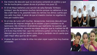  Ese mismo día descubrí que no era buena cantando en publico y que
me da mucha pena, a pesar de eso el profesor nos puso 10.
 El 10 de Mayo bailamos una canción de salsa llamada “kimbara
kimbara” ese día teníamos muchos nervios porque no sabíamos si nos
iba a Salir bien o no, pasando todos los nervios nos dimos cuenta que
nos salió muy bien. A pesar de que el maestro Josmar no regañara lo
hizo por nuestro bien.
 En el mes de Junio sufrí muchas decepciones, traiciones descubrí que
realmente las mejores amigas de no existen y que si existiera no te
lastimaran. Me mintieron diciéndome que realmente me querían, que
jamás me lastimarían, durante esa etapa descubrí que la rivalidad de 6B
y 6 A era muy tonto haci que me comencé a juntar con los de sexto A y
descubrí que no son tan malos como dicen y también me di cuenta que
caen mejor ellos que los de mi salón.
 A pesar de que no todas la niñas me caían súper super,hize muy buenas
amistades
 