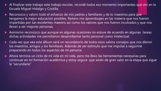  Al finalizar este trabajo este trabajo escolar, recordé todos eso momento importantes que viví en la
Escuela Miguel Hidalgo y Costilla.
 Reconozco y valoro todo el esfuerzo de mis padres y familiares y de lo maestros para que
tengamos la mejor educación posibles. Reitero mis aprendizajes en las materia que nos fueron
impartidas por tan excelentes maestro así como los valores que nos fueron inculcados y que nos
llevan a ser mejores personas.
 Asimismo reconozco que aunque en algunas ocasiones no estuve de acuerdo en algunas tareas
dichas actividades me permitieron desarrollarme tanto personal como intelectual.
 Cada vez que vea este álbum será un recordatorio de todos esos sabios consejos que nos dieron
los maestros, amigos y los familiares. Además de ser estimulo que me impulse a seguirme
preparando en todos los aspectos de mi persona
 Ahora termina un ciclo de mi vida en mi vida, pero me llevo las herramientas necesarias para
continuar en mi formación académica y estoy segura que serán de gran valor en la etapa que sigue
la “secundaria”
 