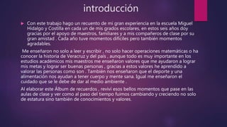 introducción
 Con este trabajo hago un recuento de mi gran experiencia en la escuela Miguel
Hidalgo y Costilla en cada un de mis grados escolares, en estos seis años doy
gracias por el apoyo de maestros, familiares y a mis compañeros de clase por su
gran amistad . Cada año tuve momentos difíciles pero también momentos
agradables.
Me enseñaron no solo a leer y escribir , no solo hacer operaciones matemáticas o ha
conocer la historia de Veracruz y del país , aunque todo es muy importante en los
estudios académicos mis maestros me enseñaron valores que me ayudaron a lograr
mis metas y lograr ser buenas personas , gracias a estos valores he aprendido a
valorar las personas como son . También nos enseñaron que el deporte y una
alimentación nos ayudan a tener cuerpo y mente sana. Igual me enseñaron el
cuidado que se le debe de dar al medio ambiente .
Al elaborar este Álbum de recuerdos , reviví esos bellos momentos que pase en las
aulas de clase y ver como al paso del tiempo fuimos cambiando y creciendo no solo
de estatura sino también de conocimientos y valores.
 