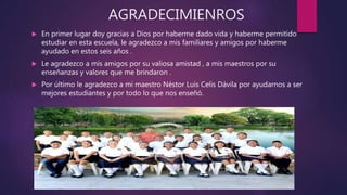 AGRADECIMIENROS
 En primer lugar doy gracias a Dios por haberme dado vida y haberme permitido
estudiar en esta escuela, le agradezco a mis familiares y amigos por haberme
ayudado en estos seis años .
 Le agradezco a mis amigos por su valiosa amistad , a mis maestros por su
enseñanzas y valores que me brindaron .
 Por último le agradezco a mi maestro Néstor Luis Celis Dávila por ayudarnos a ser
mejores estudiantes y por todo lo que nos enseñó.
 