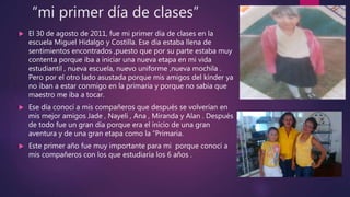 “mi primer día de clases”
 El 30 de agosto de 2011, fue mi primer día de clases en la
escuela Miguel Hidalgo y Costilla. Ese día estaba llena de
sentimientos encontrados ,puesto que por su parte estaba muy
contenta porque iba a iniciar una nueva etapa en mi vida
estudiantil , nueva escuela, nuevo uniforme ,nueva mochila .
Pero por el otro lado asustada porque mis amigos del kínder ya
no iban a estar conmigo en la primaria y porque no sabia que
maestro me iba a tocar.
 Ese día conocí a mis compañeros que después se volverían en
mis mejor amigos Jade , Nayeli , Ana , Miranda y Alan . Después
de todo fue un gran día porque era el inicio de una gran
aventura y de una gran etapa como la “Primaria.
 Este primer año fue muy importante para mi porque conocí a
mis compañeros con los que estudiaría los 6 años .
 