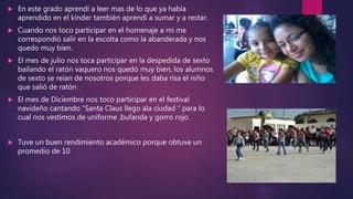  En este grado aprendí a leer mas de lo que ya había
aprendido en el kínder también aprendí a sumar y a restar.
 Cuando nos toco participar en el homenaje a mi me
correspondió salir en la escolta como la abanderada y nos
quedo muy bien.
 El mes de julio nos toca participar en la despedida de sexto
bailando el ratón vaquero nos quedó muy bien, los alumnos
de sexto se reían de nosotros porque les daba risa el niño
que salió de ratón .
 El mes de Diciembre nos toco participar en el festival
navideño cantando “Santa Claus llego ala ciudad “ para lo
cual nos vestimos de uniforme ,bufanda y gorro rojo.
 Tuve un buen rendimiento académico porque obtuve un
promedio de 10
 