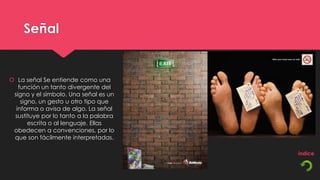 Señal


 La señal Se entiende como una
   función un tanto divergente del
 signo y el símbolo. Una señal es un
    signo, un gesto u otro tipo que
  informa o avisa de algo. La señal
 sustituye por lo tanto a la palabra
       escrita o al lenguaje. Ellas
 obedecen a convenciones, por lo
 que son fácilmente interpretadas.
 