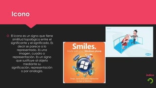 Icono


 El icono es un signo que tiene
    similitud topológica entre el
  significante y el significado. Es
        decir se parece a lo
       representado. Es una
          imagen, cuadro o
    representación. Es un signo
       que sustituye al objeto
             mediante su
   significación, representación
            o por analogía.
 
