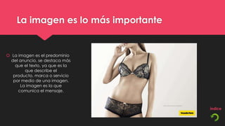 La imagen es lo más importante


 La imagen es el predominio
  del anuncio, se destaca más
    que el texto, ya que es la
        que describe el
   producto, marca o servicio
   por medio de una imagen.
      La imagen es la que
     comunica el mensaje.
 