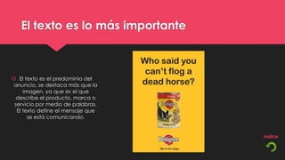 El texto es lo más importante



 El texto es el predominio del
 anuncio, se destaca más que la
     imagen, ya que es el que
  describe el producto, marca o
 servicio por medio de palabras.
  El texto define el mensaje que
       se está comunicando.
 