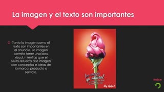 La imagen y el texto son importantes


 Tanto la imagen como el
  texto son importantes en
   el anuncio. La imagen
   permite tener una idea
    visual, mientras que el
 texto refuerza a la imagen
 con conceptos e ideas de
    la marca, producto o
            servicio.
 