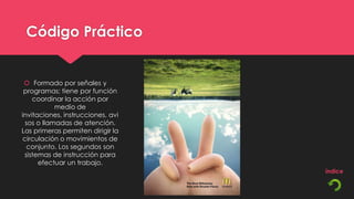 Código Práctico


  Formado por señales y
 programas; tiene por función
    coordinar la acción por
            medio de
invitaciones, instrucciones, avi
  sos o llamadas de atención.
Las primeras permiten dirigir la
 circulación o movimientos de
  conjunto. Los segundos son
 sistemas de instrucción para
      efectuar un trabajo.
 