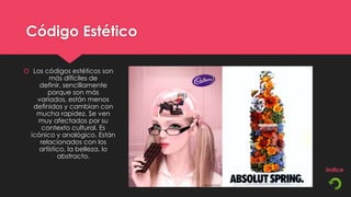 Código Estético

 Los códigos estéticos son
        más difíciles de
    definir, sencillamente
       porque son más
   variados, están menos
  definidos y cambian con
   mucha rapidez. Se ven
   muy afectados por su
     contexto cultural. Es
 icónico y analógico. Están
    relacionados con los
    artístico, la belleza, lo
           abstracto.
 