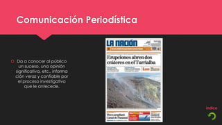 Comunicación Periodística



 Da a conocer al público
    un suceso, una opinión
  significativa, etc., informa
 ción veraz y confiable por
   el proceso investigativo
      que le antecede.
 