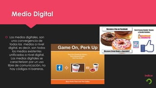Medio Digital


 Los medios digitales, son
    una convergencia de
   todos los medios a nivel
  digital, es decir, son todos
     los medios existentes
   unificados a nivel digital.
    Los medios digitales se
   caracterizan por un uso
 libre de comunicación, no
   hay códigos ni barreras.
 