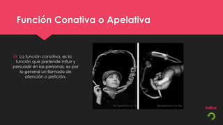 Función Conativa o Apelativa


 La función conativa, es la
 función que pretende influir y
persuadir en las personas, es por
   lo general un llamado de
      atención o petición.
 