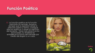 Función Poética


 La función poética es la función
   orientada al mensaje. Aparece
  siempre que la expresión atrae la
 atención sobre su forma. Consigue
efectos estéticos o atraer la atención
del receptor. Hace más atractivos los
      enunciados. Su finalidad es
embellecer la forma del mensaje por
     medio del slogan o un copy.
 