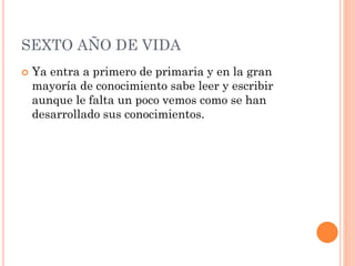 SEXTO AÑO DE VIDA


Ya entra a primero de primaria y en la gran
mayoría de conocimiento sabe leer y escribir
aunque le falta un poco vemos como se han
desarrollado sus conocimientos.

 