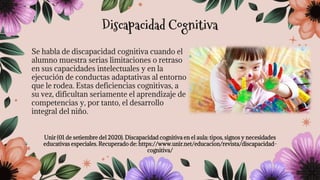 Se habla de discapacidad cognitiva cuando el
alumno muestra serias limitaciones o retraso
en sus capacidades intelectuales y en la
ejecución de conductas adaptativas al entorno
que le rodea. Estas deficiencias cognitivas, a
su vez, dificultan seriamente el aprendizaje de
competencias y, por tanto, el desarrollo
integral del niño.
Unir (01 de setiembre del 2020). Discapacidad cognitiva en el aula: tipos, signos y necesidades
educativas especiales. Recuperado de: https://www.unir.net/educacion/revista/discapacidad-
cognitiva/
Discapacidad Cognitiva
 