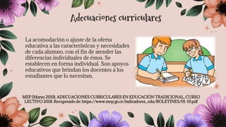 La acomodación o ajuste de la oferta
educativa a las características y necesidades
de cada alumno, con el fin de atender las
diferencias individuales de éstos. Se
establecen en forma individual. Son apoyos
educativos que brindan los docentes a los
estudiantes que lo necesitan.
MEP (Marzo 2019). ADECUACIONES CURRICULARES EN EDUCACIÓN TRADICIONAL, CURSO
LECTIVO 2018. Recuperado de: https://www.mep.go.cr/indicadores_edu/BOLETINES/01-19.pdf
Adecuaciones curriculares
 