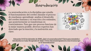 La neuroeducación es la disciplina que estudia
el funcionamiento del cerebro durante el proceso
de enseñanza-aprendizaje: analiza el desarrollo
del cerebro humano y su reacción a los estímulos,
que posteriormente se transforman en
conocimientos. Para que este proceso funcione de
la mejor manera posible, diversos expertos han
detectado que la emoción y la motivación son
clave.
Educación 3.0 (13 de diciembre de 2018). ¿Qué es la neuroeducación? Claves para entenderla e
introducirla en el aula. Recuperado de: https://www.educaciontrespuntocero.com/recursos/que-
es-la-neuroeducacion/
Neuroeducación
 