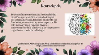 Se denomina neurociencia a la especialidad
científica que se dedica al estudio integral
del sistema nervioso, teniendo en cuenta sus
funciones, su estructura y otros aspectos. De
este modo ayuda a explicar diversas
características de la conducta y de los procesos
cognitivos a través de la biología.
Julián Pérez P, Ana Gardey (2019-2022). Definición de neurociencia. Recuperado de:
(https://definicion.de/neurociencia/)
Neurociencia
 
