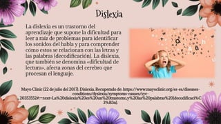 La dislexia es un trastorno del
aprendizaje que supone la dificultad para
leer a raíz de problemas para identificar
los sonidos del habla y para comprender
cómo estos se relacionan con las letras y
las palabras (decodificación). La dislexia,
que también se denomina «dificultad de
lectura», afecta zonas del cerebro que
procesan el lenguaje.
Mayo Clinic (22 de julio del 2017). Dislexia. Recuperado de: https://www.mayoclinic.org/es-es/diseases-
conditions/dyslexia/symptoms-causes/syc-
20353552#:~:text=La%20dislexia%20es%20un%20trastorno,y%20las%20palabras%20(decodificaci%C
3%B3n).
Dislexia
 
