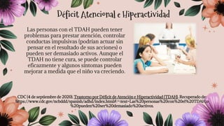 Las personas con el TDAH pueden tener
problemas para prestar atención, controlar
conductas impulsivas (podrían actuar sin
pensar en el resultado de sus acciones) o
pueden ser demasiado activos. Aunque el
TDAH no tiene cura, se puede controlar
eficazmente y algunos síntomas pueden
mejorar a medida que el niño va creciendo.
CDC (4 de septiembre de 2020). Trastorno por Déficit de Atención e Hiperactividad (TDAH). Recuperado de:
https://www.cdc.gov/ncbddd/spanish/adhd/index.html#:~:text=Las%20personas%20con%20el%20TDAH,o
%20pueden%20ser%20demasiado%20activos.
Déficit Atencional e Hiperactividad
 
