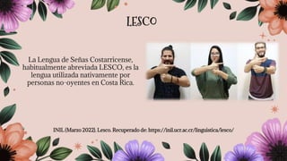 La Lengua de Señas Costarricense,
habitualmente abreviada LESCO, es la
lengua utilizada nativamente por
personas no-oyentes en Costa Rica.
INIL (Marzo 2022). Lesco. Recuperado de: https://inil.ucr.ac.cr/linguistica/lesco/
LESCO
 