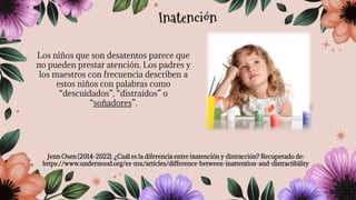 Los niños que son desatentos parece que
no pueden prestar atención. Los padres y
los maestros con frecuencia describen a
estos niños con palabras como
“descuidados”, “distraídos” o
“soñadores”.
Jenn Osen (2014-2022). ¿Cuál es la diferencia entre inatención y distracción? Recuperado de:
https://www.understood.org/es-mx/articles/difference-between-inattention-and-distractibility
Inatención
 