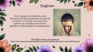En el campo de la medicina, una
alteración del funcionamiento normal de
la mente o el cuerpo. Los trastornos
pueden ser causados por factores
genéticos, enfermedades o traumatismos.
NIH (2022). Trastorno. Recuperado de:
https://www.cancer.gov/espanol/publicaciones/diccionarios/diccionario-cancer/def/trastorno
Trastorno
 