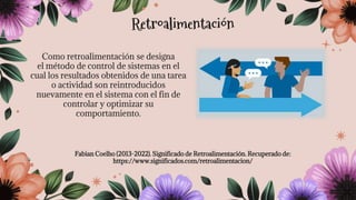 Como retroalimentación se designa
el método de control de sistemas en el
cual los resultados obtenidos de una tarea
o actividad son reintroducidos
nuevamente en el sistema con el fin de
controlar y optimizar su
comportamiento.
Fabian Coelho (2013-2022). Significado de Retroalimentación. Recuperado de:
https://www.significados.com/retroalimentacion/
Retroalimentación
 
